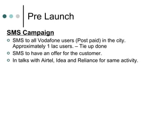 Pre Launch SMS Campaign SMS to all Vodafone users (Post paid) in the city. Approximately 1 lac users. – Tie up done SMS to have an offer for the customer. In talks with Airtel, Idea and Reliance for same activity. 