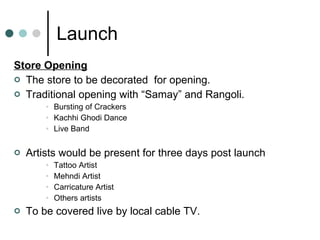 Launch Store Opening The store to be decorated  for opening. Traditional opening with “Samay” and Rangoli. Bursting of Crackers Kachhi Ghodi Dance Live Band Artists would be present for three days post launch Tattoo Artist Mehndi Artist Carricature Artist Others artists To be covered live by local cable TV. 