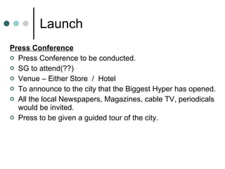 Launch Press Conference Press Conference to be conducted. SG to attend(??) Venue – Either Store  /  Hotel To announce to the city that the Biggest Hyper has opened. All the local Newspapers, Magazines, cable TV, periodicals would be invited. Press to be given a guided tour of the city. 