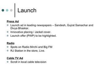 Launch Press Ad Launch ad in leading newspapers – Sandesh, Gujrat Samachar and Divya Bhaskar. Innovative placing / Jacket cover. Launch offer (PWP) to be highlighted. Radio Spots on Radio Mirchi and Big FM RJ Station in the store, Live. Cable TV Ad Scroll in local cable television 