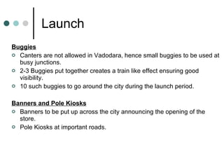 Launch Buggies Canters are not allowed in Vadodara, hence small buggies to be used at busy junctions. 2-3 Buggies put together creates a train like effect ensuring good visibility. 10 such buggies to go around the city during the launch period. Banners and Pole Kiosks Banners to be put up across the city announcing the opening of the store. Pole Kiosks at important roads. 