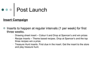 Post Launch Insert Campaign Inserts to happen at regular intervals (1 per week) for first three weeks. Drawing sheet insert – Colour it and Drop at Spencer’s and win prizes Recipe Inserts – Theme based recipes. Drop at Spencer’s and the top three recipes win a prize. Treasure Hunt inserts. First clue in the insert. Get the insert to the store and play treasure hunt. 