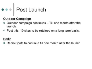 Post Launch Outdoor Campaign Outdoor campaign continues – Till one month after the launch. Post this, 10 sites to be retained on a long term basis. Radio Radio Spots to continue till one month after the launch 