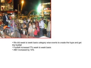 We did week to week basis category wise events to create the hype and get  the footfall Footfall increased 7% week to week basis ABV increased by 10%  
