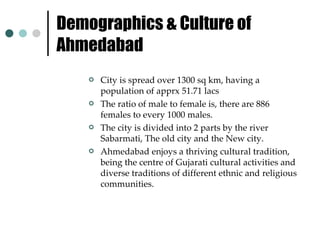 Demographics & Culture of Ahmedabad  City is spread over 1300 sq km, having a population of apprx 51.71 lacs The ratio of male to female is, there are 886 females to every 1000 males. The city is divided into 2 parts by the river Sabarmati, The old city and the New city. Ahmedabad enjoys a thriving cultural tradition, being the centre of Gujarati cultural activities and diverse traditions of different ethnic and religious communities. 