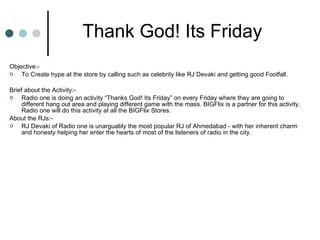 Objective:- To Create hype at the store by calling such as celebrity like RJ Devaki and getting good Footfall. Brief about the Activity:- Radio one is doing an activity “Thanks God! Its Friday” on every Friday where they are going to different hang out area and playing different game with the mass. BIGFlix is a partner for this activity. Radio one will do this activity at all the BIGFlix Stores. About the RJs:- RJ Devaki of Radio one is unarguably the most popular RJ of Ahmedabad - with her inherent charm and honesty helping her enter the hearts of most of the listeners of radio in the city. Thank God! Its Friday 