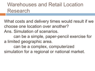Warehouses and Retail Location
 Research
What costs and delivery times would result if we
choose one location over another?
Ans. Simulation of scenarios.
      can be a simple, paper-pencil exercise for
a limited geographic area.
      can be a complex, computerized
simulation for a regional or national market.
 