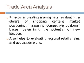 Trade Area Analysis
   It helps in creating mailing lists, evaluating a
    store’s    or   shopping     center’s    market
    positioning, measuring competitive customer
    bases, determining the potential of new
    location.
   Also helps to evaluating regional retail chains
    and acquisition plans.
 