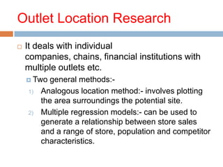 Outlet Location Research
   It deals with individual
    companies, chains, financial institutions with
    multiple outlets etc.
     Two  general methods:-
    1)   Analogous location method:- involves plotting
         the area surroundings the potential site.
    2)   Multiple regression models:- can be used to
         generate a relationship between store sales
         and a range of store, population and competitor
         characteristics.
 