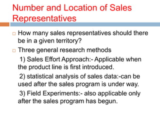 Number and Location of Sales
Representatives
   How many sales representatives should there
    be in a given territory?
   Three general research methods
     1) Sales Effort Approach:- Applicable when
    the product line is first introduced.
     2) statistical analysis of sales data:-can be
    used after the sales program is under way.
     3) Field Experiments:- also applicable only
    after the sales program has begun.
 