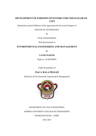 DEVELOPMENT OF EMISSION INVENTORY FOR VIZIANAGARAM
CITY
Submitted in partial fulfilment of the requirement for the award of degree of
MASTER OF TECHNOLOGY
IN
CIVIL ENGINEERING
With specialization in
ENVIRONMENTAL ENGINEERING AND MANAGEMENT
By
GANDI MAHESH
Regd no. 321206308007
Under the guidance of
Prof. S. BALA PRASAD
(Professor of Environmental, Engineering & Management)
DEPARTMENT OF CIVIL ENGINEERING
ANDHRA UNIVERSITY COLLEGE OF ENGINEERING
VISAKHAPATNAM – 530003
2021-2023
 