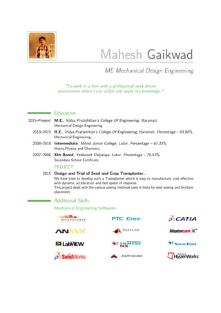 Mahesh Gaikwad
ME Mechanical Design Engineering
"To work in a ﬁrm with a professional work driven
environment where I can utilize and apply my knowledge."
Education
2015–Present M.E., Vidya Pratishthan’s College Of Engineering, Baramati.
Mechanical Design Engineering
2010–2015 B.E., Vidya Pratishthan’s College Of Engineering, Baramati, Percentage – 63.00%.
Mechanical Engineering
2008–2010 Intermediate, Milind Junior College, Latur, Percentage – 67.33%.
Maths,Physics and Chemistry
2007–2008 Xth Board, Yashwant Vidyalaya, Latur, Percentage – 79.53%.
Secondary School Certiﬁcate
PROJECT
2015 Design and Trial of Seed and Crop Transplanter..
We have tried to develop such a Transplanter which is easy to manufacture, cost eﬀective
with dynamic acceleration and fast speed of response.
This project deals with the various sowing methods used in India for seed sowing and fertilizer
placement.
Additional Skills
Mechanical Engineering Softwares:
 