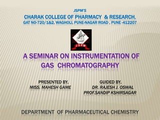 JSPM’S
CHARAK COLLEGE OF PHARMACY & RESEARCH,
GAT NO-720/1&2, WAGHOLI, PUNE-NAGAR ROAD , PUNE -412207




A SEMINAR ON INSTRUMENTATION OF
     GAS CHROMATOGRAPHY

       PRESENTED BY,                GUIDED BY,
   MISS. MAHESH GAME            DR. RAJESH J. OSWAL
                             PROF.SANDIP KSHIRSAGAR



DEPARTMENT OF PHARMACEUTICAL CHEMISTRY
 