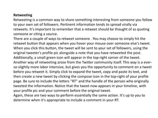 Retweeting 
Retweeting is a common way to share something interesting from someone you follow 
to your own set of followers. Pertinent information tends to spread virally via 
retweets. It's important to remember that a retweet should be thought of as quoting 
someone or citing a source. 
There are a couple of ways to retweet someone . You may choose to simply hit the 
retweet button that appears when you hover your mouse over someone else's tweet. 
When you click this button, the tweet will be sent to your set of followers, using the 
original tweeter's profile pic alongside a note that you have retweeted the post. 
Additionally, a small green icon will appear in the top-right corner of the tweet. 
Another way of retweeting arose from the Twitter community itself. This way is a ever-so- 
slightly more labor intensive, but gives you the opportunity to comment on a tweet 
before you retweet it. Simply click to expand the tweet, copy and paste its text, and 
then create a new tweet by clicking the compose icon in the top-right of your profile 
page. Be sure to include the letters "RT" and the handle of the person who originally 
tweeted the information. Notice that the tweet now appears in your timeline, with 
your profile pic and your comment before the original tweet. 
Again, these are two ways to perform essentially the same action. It's up to you to 
determine when it's appropriate to include a comment in your RT. 
 