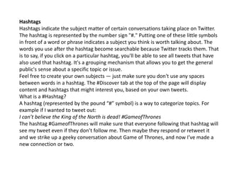 Hashtags 
Hashtags indicate the subject matter of certain conversations taking place on Twitter. 
The hashtag is represented by the number sign "#." Putting one of these little symbols 
in front of a word or phrase indicates a subject you think is worth talking about. The 
words you use after the hashtag become searchable because Twitter tracks them. That 
is to say, if you click on a particular hashtag, you'll be able to see all tweets that have 
also used that hashtag. It's a grouping mechanism that allows you to get the general 
public's sense about a specific topic or issue. 
Feel free to create your own subjects — just make sure you don't use any spaces 
between words in a hashtag. The #Discover tab at the top of the page will display 
content and hashtags that might interest you, based on your own tweets. 
What is a #Hashtag? 
A hashtag (represented by the pound “#” symbol) is a way to categorize topics. For 
example if I wanted to tweet out: 
I can’t believe the King of the North is dead! #GameofThrones 
The hashtag #GameofThrones will make sure that everyone following that hashtag will 
see my tweet even if they don’t follow me. Then maybe they respond or retweet it 
and we strike up a geeky conversation about Game of Thrones, and now I’ve made a 
new connection or two. 
 