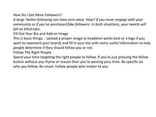 How Do I Get More Followers? 
A large Twitter following can have zero value. How? If you never engage with your 
community or if you’ve purchased fake followers. In both situations, your tweets will 
fall on blind eyes. 
Fill Out Your Bio and Add an Image 
This is basic things. . Upload a proper image (a headshot works best or a logo if you 
want to represent your brand) and fill in your bio with some useful information to help 
people determine if they should follow you or not. 
Follow The Right People 
Spend your time targeting the right people to follow. If you’re just pressing the follow 
button without any rhyme or reason then you’re wasting your time. Be specific on 
who you follow. Be smart. Follow people who matter to you. 
 