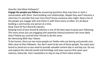 How Do I Get More Followers? 
Engage the people you follow by answering questions they may have or start a 
conversation with them. Start building real relationships. Maybe they won’t become a 
client but it’s possible that over time they’ll know someone who might. Keep a list of 
the people you engage with and check in with them every so often. It’s all about 
building a community one person at a time. 
Keep Track Of Your Brand & Industry 
Keeping track of your brand & industry is one of the best ways to grow your following. 
The more active you are engaging with potential clients/customers the more likely 
they’ll follow you and tell their friends to do the same. 
Be Interesting With Your Tweets 
To be honest, there are too many people on Twitter who are boring and provide very 
little value to their followers. You don’t want to be one of these people. You want your 
brand to stand out so you need to provide valuable content day in and day out. Go out 
and explore the internet world and find blogs and news sources that cover your 
industry. Subscribe their newsletters to stay on top of their latest articles. 
 