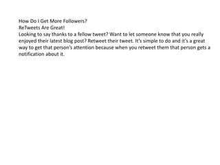 How Do I Get More Followers? 
ReTweets Are Great! 
Looking to say thanks to a fellow tweet? Want to let someone know that you really 
enjoyed their latest blog post? Retweet their tweet. It’s simple to do and it’s a great 
way to get that person’s attention because when you retweet them that person gets a 
notification about it. 
