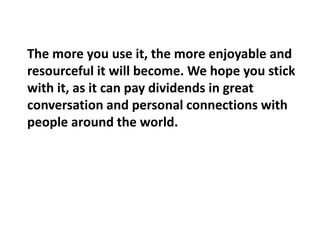 The more you use it, the more enjoyable and 
resourceful it will become. We hope you stick 
with it, as it can pay dividends in great 
conversation and personal connections with 
people around the world. 
 