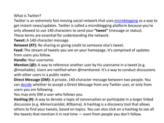 What is Twitter? 
Twitter is an extremely fast moving social network that uses microblogging as a way to 
get instant news/updates. Twitter is called a microblogging platform because you’re 
only allowed to use 140 characters to send your “tweet” (message or status). 
These terms are essential for understanding the network. 
Tweet: A 140-character message. 
Retweet (RT): Re-sharing or giving credit to someone else's tweet. 
Feed: The stream of tweets you see on your homepage. It's comprised of updates 
from users you follow. 
Handle: Your username. 
Mention (@): A way to reference another user by his username in a tweet (e.g. 
@mashable). Users are notified when @mentioned. It's a way to conduct discussions 
with other users in a public realm. 
Direct Message (DM): A private, 140-character message between two people. You 
can decide whether to accept a Direct Message from any Twitter user, or only from 
users you are following. 
You may only DM a user who follows you. 
Hashtag (#): A way to denote a topic of conversation or participate in a larger linked 
discussion (e.g. #AmericanIdol, #Obama). A hashtag is a discovery tool that allows 
others to find your tweets, based on topics. You can also click on a hashtag to see all 
the tweets that mention it in real time — even from people you don't follow. 
 
