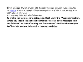 Direct Message (DM): A private, 140-character message between two people. You 
can decide whether to accept a Direct Message from any Twitter user, or only from 
users you are following. 
You may only DM a user who follows you. 
To enable the feature, go to settings and look under the "Accounts" section, 
where you should see a check box marked "Receive direct messages from 
any follower." At time of writing, the feature wasn't available for everyone. 
We'll update as more information becomes available. 
 