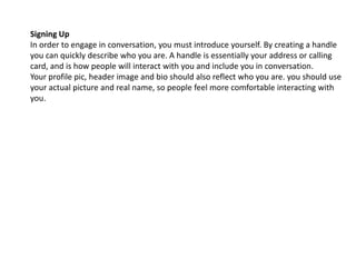 Signing Up 
In order to engage in conversation, you must introduce yourself. By creating a handle 
you can quickly describe who you are. A handle is essentially your address or calling 
card, and is how people will interact with you and include you in conversation. 
Your profile pic, header image and bio should also reflect who you are. you should use 
your actual picture and real name, so people feel more comfortable interacting with 
you. 
 
