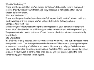 What is “Following?” 
These are the people that you’ve chosen to “follow”. It basically means that you’ll 
receive their tweets in your stream and they’ll receive a notification that you’ve 
chosen to follow them. 
Who are “Followers?” 
These are the people who have chosen to follow you. You’ll start off at zero until you 
start tweeting or if the people you’ve followed decide to follow you back. 
Compose Your First Tweet 
Make sure your first tweet is thoughtful and represents your personal or corporate 
brand. Don’t be afraid to be bold but again make sure what you write represents you. 
Yes you can delete tweets but once it’s out there on the internet you can never truly 
take it back. 
140 Characters 
It’s true you’re only allowed to use 140 characters when you send out a tweet so make 
every word count. The more you tweet the better you’ll become at parring down your 
phrases and becoming a 140 character master. Because you only get 140 characters 
you may be tempted to not use punctuation. Bad idea. With so many people tweeting 
at once, if your tweet is hard to read then people will just skip it. Spend the time 
constructing your message so it’s legible. 
 