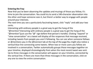 Entering the Fray 
Now that you've been observing the updates and musings of those you follow, it's 
time to join the conversation. You could try to send a 140-character observation into 
the ether and hope someone sees it, but there's a better way to engage with people 
around your interests. 
The next time you see a particularly fascinating tweet, click "reply" and add your two 
cents. 
Interacting with ordinary people is a great way to get the hang of the 
"@mention"Interacting with ordinary people is a great way to get the hang of the 
"@mention"(just use the "@" sign before that person's handle). Clicking "expand" or 
"view conversation" on a tweet will display all the responses that message received, 
including tweets from people you aren't following. You can see when someone follows 
or @mentions you in the @Connect tab at the top of the page.You might also notice a 
vertical blue line connecting some tweets. When two or more users you follow are 
involved in a conversation, Twitter automatically groups those messages together on 
your timeline, displayed chronologically from when the most recent tweet was sent. 
Up to three messages in the conversation will appear on your timeline, connected by 
the vertical line. If there are more than three messages in the conversation, click on 
any one to view the entire conversation. 
 