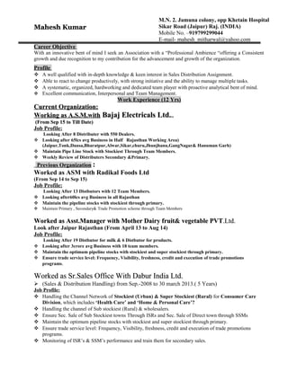 Mahesh KumarMahesh Kumar
Career ObjectiveCareer Objective
With an innovative bent of mind I seek an Association with a “Professional Ambience “offering a Consistent
growth and due recognition to my contribution for the advancement and growth of the organization.
ProfileProfile
 A well qualified with in-depth knowledge & keen interest in Sales Distribution Assignment.
 Able to react to change productively, with strong initiative and the ability to manage multiple tasks.
 A systematic, organized, hardworking and dedicated team player with proactive analytical bent of mind.
 Excellent communication, Interpersonal and Team Management.
Work Experience (12 Yrs)Work Experience (12 Yrs)
Current Organization:Current Organization:
Working as A.S.M.withWorking as A.S.M.with Bajaj Electricals Ltd.Bajaj Electricals Ltd.....
(From Sep 15 to Till Date)(From Sep 15 to Till Date)
Job Profile:
Looking After 8 Distributer with 550 Dealers.
 Looking after 65lcs avg Business in Half Rajasthan Working Area)
(Jaipur,Tonk,Dausa,Bharatpur,Alwar,Sikar,churu,Jhunjhanu,GangNagar& Hanuman Garh)
 Maintain Pipe Line Stock with Stockiest Through Team Members.
 Weekly Review of Distributers Secondary &Primary.
Previous Organization :
Worked as ASM with Radikal Foods Ltd
(From Sep 14 to Sep 15)
Job Profile:
Looking After 13 Distbutors with 12 Team Members.
 Looking after60lcs avg Business in all Rajasthan
 Maintain the pipeline stocks with stockiest through primary.
 Maintain Primary , Secondary& Trade Promotion scheme through Team Members
Worked as Asst.Manager with Mother Dairy fruit& vegetable PVTWorked as Asst.Manager with Mother Dairy fruit& vegetable PVT.Ltd..Ltd.
Look after Jaipur Rajasthan (From April 13 to Aug 14)
Job Profile:
Looking After 19 Distbutor for milk & 6 Distbutor for products.
 Looking after 3crore avg Business with 18 team members.
 Maintain the optimum pipeline stocks with stockiest and super stockiest through primary.
 Ensure trade service level: Frequency, Visibility, freshness, credit and execution of trade promotions
programs.
Worked as Sr.Sales Office With Dabur India Ltd.Worked as Sr.Sales Office With Dabur India Ltd.
 (Sales & Distribution Handling) from Sep.-2008 to 30 march 2013.( 5 Years)
Job Profile:
 Handling the Channel Network of Stockiest (Urban) & Super Stockiest (Rural) for Consumer Care
Division, which includes ‘Health Care’ and ‘Home & Personal Care’?
 Handling the channel of Sub stockiest (Rural) & wholesalers.
 Ensure Sec. Sale of Sub Stockiest towns Through ISRs and Sec. Sale of Direct town through SSMs
 Maintain the optimum pipeline stocks with stockiest and super stockiest through primary.
 Ensure trade service level: Frequency, Visibility, freshness, credit and execution of trade promotions
programs.
 Monitoring of ISR’s & SSM’s performance and train them for secondary sales.
M.N. 2. Jamuna colony, opp Khetain Hospital
Sikar Road (Jaipur) Raj. (INDIA)
Mobile No. –919799299044
E-mail- mahesh_mitharwal@yahoo.com
 