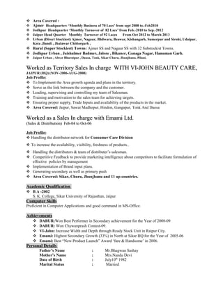  Area Covered :
 Ajmer Headquarter: ‘Monthly Business of 70 Lacs’ from sept 2008 to.-Feb2010
 Jodhpur Headquarter ‘Monthly Turnover of 82 Lacs’ from Feb.-2010 to Sep.-2012
 Jaipur Head Quarter Monthly Turnover of 92 Laces From Oct 2012 to March 2013
 Urban (Direct Stockiest) Ajmer, Nagaur, Bhilwara, Beawar, Kishangarh, Sumerpur and Sirohi, Udaipur,
Kota ,Bundi , Jhalawar Chittorgarh ,
 Rural (Super Stockiest) Towns: Ajmer SS and Nagaur SS with 32 Substockist Towns.
 Jodhpur Urban , Jaishalmer Badmer, Jalore , Bikaner, Ganaga Nagar, Hanuman Garh.
 Jaipur Urban , Alwar Bharatpur , Dausa, Tonk, Sikar Churu, Jhunjhanu, Pilani,
Worked asWorked as Territory Sales In chargeTerritory Sales In charge WITH VI-JOHN BEAUTY CARE,WITH VI-JOHN BEAUTY CARE,
JAIPUR (HQ) (NOV-2006-AUG-2008)
Job Profile:
 To Implement the Area growth agenda and plans in the territory.
 Serve as the link between the company and the customer.
 Leading, supervising and controlling my team of Salesman.
 Training and motivation to the sales team for achieving targets.
 Ensuring proper supply, Trade Inputs and availability of the products in the market.
 Area Covered: Jaipur, Sawai Madhopur, Hindon, Gangapur, Tonk And Daosa
Worked as a Sales In charge with Emami Ltd.Worked as a Sales In charge with Emami Ltd.
(Sales & Distribution) Feb-04 to Oct-06(Sales & Distribution) Feb-04 to Oct-06
Job Profile:
 Handling the distributor network for Consumer Care Division
 To increase the availability, visibility, freshness of products..
 Handling the distributors & team of distributer’s salesman.
 Competitive Feedback to provide marketing intelligence about competitors to facilitate formulation of
effective policies by management
 Implementation of Brand input plans.
 Generating secondary as well as primary push
 Area Covered: Sikar, Churu, Jhunjhanu and 11 up countries.
Academic QualificationAcademic Qualification
 B A -2002
S. K. College, Sikar University of Rajasthan, Jaipur
Computer SkillsComputer Skills
Proficient in Computer Applications and good command in MS-Office.
AchievementsAchievements
 DABUR:Won Best Performer in Secondary achievement for the Year of 2008-09
 DABUR: Won Chywanprash Contest-09.
 VI-John: Increase Width and Depth through Ready Stock Unit in Raipur City.
 Emami: Highest Secondary Growth (33%) in North at Sikar HQ for the Year of 2005-06
 Emami: Best “New Product Launch” Award ‘fare & Handsome’ in 2006.
Personal DetailsPersonal Details
Father’s Name : Mr.Bhagwan Sashay
Mother’s Name : Mrs.Nandu Devi
Date of Birth : July10th
1982
Marital Status : Married
 