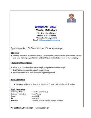 CURRICULAM –VITAE
Varala, Mallesham
Sr. Store in-charge
Mobile: +971-555468414
Visa status: Employeement
Email: Mahesh.varala@yahoo.com
Application for : Sr,Store keeper /Store in-charge
Objective
 Seeking a suitable placement where I can prove my capabilities responsibilities, sincere
and hard working eager to learn and contribute to the betterment of the company.
Educational Qualification
 Inter M, P, C First Division Kariminager Margadarshi Junior College
 Bsc.Mpc Kariminager Jayasree Degree College
 Diploma in Materials and Warehousing Management
Work Experience
 Working in Arbatec Construction Last 17 years with different Position
Work Experience
Company Name Saudi Bin-laden Group
Company Location Saudi Arabia
From June 2012
To June 2013
Job Title Assistant Store &Logistics Manger Manager
Project Name/Description Construction of:
 