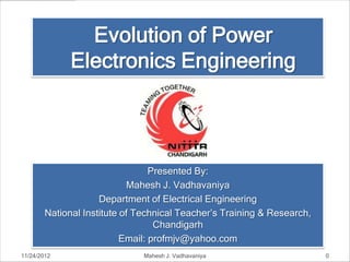 Evolution of Power
              Electronics Engineering



                                  Presented By:
                            Mahesh J. Vadhavaniya
                     Department of Electrical Engineering
        National Institute of Technical Teacher’s Training & Research,
                                   Chandigarh
                           Email: profmjv@yahoo.com
11/24/2012                     Mahesh J. Vadhavaniya                     0
 