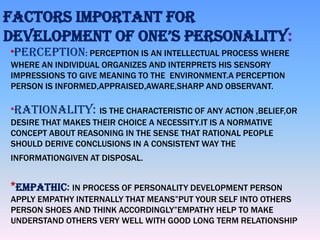 FACTORS IMPORTANT FOR
DEVELOPMENT OF ONE’S PERSONALITY:
*PERCEPTION: PERCEPTION IS AN INTELLECTUAL PROCESS WHERE
WHERE AN INDIVIDUAL ORGANIZES AND INTERPRETS HIS SENSORY
IMPRESSIONS TO GIVE MEANING TO THE ENVIRONMENT.A PERCEPTION
PERSON IS INFORMED,APPRAISED,AWARE,SHARP AND OBSERVANT.
*RATIONALITY: IS THE CHARACTERISTIC OF ANY ACTION ,BELIEF,OR
DESIRE THAT MAKES THEIR CHOICE A NECESSITY.IT IS A NORMATIVE
CONCEPT ABOUT REASONING IN THE SENSE THAT RATIONAL PEOPLE
SHOULD DERIVE CONCLUSIONS IN A CONSISTENT WAY THE
INFORMATIONGIVEN AT DISPOSAL.

*EMPATHIC: IN PROCESS OF PERSONALITY DEVELOPMENT PERSON
APPLY EMPATHY INTERNALLY THAT MEANS”PUT YOUR SELF INTO OTHERS
PERSON SHOES AND THINK ACCORDINGLY”EMPATHY HELP TO MAKE
UNDERSTAND OTHERS VERY WELL WITH GOOD LONG TERM RELATIONSHIP

 