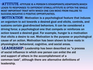 *ATTITUTE: ATTITUDE IS A PERSON’S STANDPOINTS,VIEWPOINTS,WHICH

LEADS TO RESPONSES TO DIFFERENT STIMULI.ATTITUTE IS OFTEN THE SINGLE
MOST IMPORTANT TRAIT WITH WHICH ONE CAN MOVE FROM FAILURE TO
SUCCESS,NEGATIVE O POSITIVE OPPORTUNITIES.
*MOTIVATION: Motivation is a psychological feature that induces

an organism to act towards a desired goal and elicits, controls, and
sustains certain goal-directed behaviors. It can be considered a
driving force; a psychological one that compels or reinforces an
action toward a desired goal. For example, hunger is a motivation
that elicits a desire to eat. Motivation is the purpose or psychological
cause of an action. Motivation has been shown to have roots in
physiological, behavioral, cognitive, and social areas.
*LEADERSHIP: Leadership has been described as "a process
of social influence in which one person can enlist the aid
and support of others in the accomplishment of a
common task", although there are alternative definitions of
leadership.

 