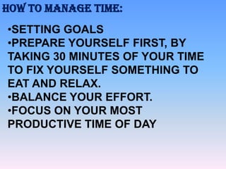 HOW TO MANAGE TIME:
•SETTING GOALS
•PREPARE YOURSELF FIRST, BY
TAKING 30 MINUTES OF YOUR TIME
TO FIX YOURSELF SOMETHING TO
EAT AND RELAX.
•BALANCE YOUR EFFORT.
•FOCUS ON YOUR MOST
PRODUCTIVE TIME OF DAY

 