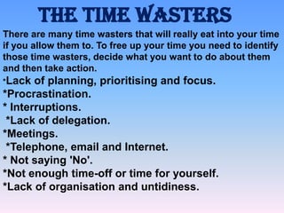 The Time Wasters
There are many time wasters that will really eat into your time
if you allow them to. To free up your time you need to identify
those time wasters, decide what you want to do about them
and then take action.
*Lack

of planning, prioritising and focus.
*Procrastination.
* Interruptions.
*Lack of delegation.
*Meetings.
*Telephone, email and Internet.
* Not saying 'No'.
*Not enough time-off or time for yourself.
*Lack of organisation and untidiness.

 