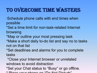 TO OVERCOME TIME WASTERS:
*Schedule

phone calls with end times when

possible
*Set a time limit for non-task-related Internet
browsing
*Map or outline your most pressing task
*Make a short daily to-do list and say no to tasks
not on that list
*Set deadlines and alarms for you to complete
tasks
*Close your Internet browser or unrelated
windows to avoid distraction
*Set your Chat status to “Busy” or go offline.

 
