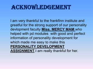 ACKNOWLEDGEMENT
I am very thankful to the frankfinn institute and
greatful for the strong support of our personality
devlopment faculty Miss. MERCY MAM who
helped with pd modules with good and perfect
information of personality development for
which made me easy to make this
PERSONALITY DEVELOPMENT
ASSIGNMENT.I am really thankful for her.

 