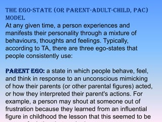 THE EGO-STATE (OR PARENT-ADULT-CHILD, PAC)
MODEL
At any given time, a person experiences and
manifests their personality through a mixture of
behaviours, thoughts and feelings. Typically,
according to TA, there are three ego-states that
people consistently use:

PARENT EGO: a state in which people behave, feel,
and think in response to an unconscious mimicking
of how their parents (or other parental figures) acted,
or how they interpreted their parent's actions. For
example, a person may shout at someone out of
frustration because they learned from an influential
figure in childhood the lesson that this seemed to be

 