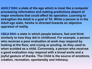 ADULT EGO: a state of the ego which is most like a computer
processing information and making predictions absent of
major emotions that could affect its operation. Learning to
strengthen the Adult is a goal of TA. While a person is in the
Adult ego state, he/she is directed towards an objective
appraisal of reality.
CHILD EGO: a state in which people behave, feel and think
similarly to how they did in childhood. For example, a person
who receives a poor evaluation at work may respond by
looking at the floor, and crying or pouting, as they used to
when scolded as a child. Conversely, a person who receives
a good evaluation may respond with a broad smile and a
joyful gesture of thanks. The Child is the source of emotions,
creation, recreation, spontaneity and intimacy.

 