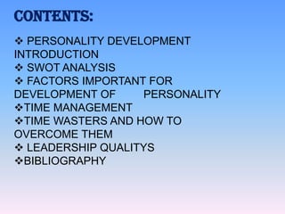 CONTENTS:
 PERSONALITY DEVELOPMENT
INTRODUCTION
 SWOT ANALYSIS
 FACTORS IMPORTANT FOR
DEVELOPMENT OF
PERSONALITY
TIME MANAGEMENT
TIME WASTERS AND HOW TO
OVERCOME THEM
 LEADERSHIP QUALITYS
BIBLIOGRAPHY

 