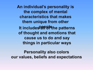 An individual’s personality is
the complex of mental
characteristics that makes
them unique from other
It includespeople
all of the patterns
of thought and emotions that
cause us to do and say
things in particular ways

Personality also colors
our values, beliefs and expectations

 