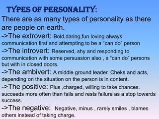 TYPES OF PERSONALITY:
There are as many types of personality as there
are people on earth.
->The extrovert: Bold,daring,fun loving always
communication first and attempting to be a “can do” person

->The introvert: Reserved, shy and responding to
communication with some persuasion also , a “can do” persons
but with in closed doors.

->The ambivert: A middle ground leader. Cheks and acts,
depending on the situation on the person is in content.

->The positive: Plus ,charged, willing to take chances.
succeeds more often than fails and rests failure as a stop towards
success.

->The negative:

Negative, minus , rarely smiles , blames
others instead of taking charge.

 