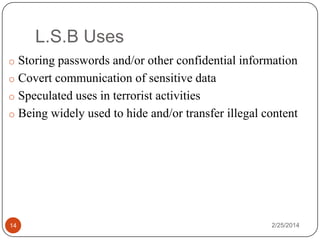 L.S.B Uses
o Storing passwords and/or other confidential information
o Covert communication of sensitive data
o Speculated uses in terrorist activities
o Being widely used to hide and/or transfer illegal content

14

2/25/2014

 