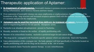 Therapeutic application of Aptamer:
 In treatment of emphysema- Neutrophil elastase is protease enzyme secreted by Neutrophils
during inflammation, and it destroys bacteria and host tissues.
 Over-expression of neutrophil elastase can cause emphysema or emphysematous changes because of the
breakdown of the lung structure and increased airspaces.aptamer bind with this protease enzyme and reduce
it’s secretion and prevent the emphysema.
 Aptamers can be used for targeted drug delivery in tratment of cancer- Aptamers can be
used for targeted drug delivery for site specific therapeutic action.
 Nucleolin is an abundant phosphoprotein present in Nucleolus.
 Recently, nucleolin is found on the surface of rapidly proliferating cells.
 Because of its extracellular location, nucleolin is preferred target for anti-cancer drugs.
 The drug can be conjugated with Nucleolin specific aptamer which can selectively bind with Nucleolin.
 Upon administration of this conjugate into the body, aptamer will bind specifically to Nucleolin located on
rapidly proliferating cells and the drug can be released at the site of action.
 Recent research claims Nucleolin-aptamer therapy to cure retinoblastoma.
 