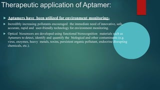 Therapeutic application of Aptamer:
 Aptamers have been utilized for environment monitoring-
 Incredibly increasing pollutants encouraged the immediate need of innovative, safe,
accurate, rapid and user-friendly technology for environment monitoring.
 Optical biosensors are developed using functional biorecognition materials such as
Aptamers to detect, identify and quantify the biological and other contaminants (e.g.
virus, enzymes, heavy metals, toxins, persistent organic pollutant, endocrine disrupting
chemicals, etc.).
 