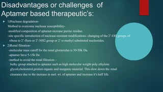 Disadvantages or challenges of
Aptamer based therapeutic’s:
 1)Nuclease degradation-
Method to overcome nuclease susceptibility-
-modified composition of aptamer-increase purine residue.
-site specific introduction of nuclease-resistant modifications- changing of the 2’-OH groups of
ribose to 2’-fluro or 2’-NH2 group or 2’-o-methyl substituted nucleotides.
 2)Renal filtration-
-molecular mass cutoff for the renal glomerulus is 30-50k Da.
-aptamer have 5-15k Da
-method to avoid the renal filtration –
bulky group attached to aptamer such as high molecular weight poly ethylene
glycol,cholesterol,protien organic and inorganic muterial. This slow down the renal
clearance due to the increase in mol. wt. of aptamer and increase it’s half life.
 