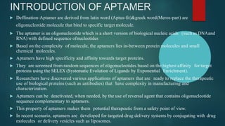 INTRODUCTION OF APTAMER
 Deffination-Aptamer are derived from latin word (Aptus-fit)&greek word(Meros-part) are
oligonucleotide molecule that bind to specific target molecule.
 The aptamer is an oligonucleotide which is a short version of biological nucleic acids (such as DNAand
RNA) with defined sequence ofnucleotides
 Based on the complexity of molecule, the aptamers lies in-between protein molecules and small
chemical molecules.
 Aptamers have high specificity and affinity towards target proteins.
 They are screened from random sequences of oligonucleotides based on the highest affinity for target
proteins using the SELEX (Systematic Evolution of Ligands by Exponential Enrichment).
 Researchers have discovered various applications of aptamers that are ready to replace the therapeutic
use of biological proteins (such as antibodies) that have complexity in manufacturing and
characterization.
 Aptamers can be deactivated, when needed, by the use of reversal agent that contains oligonucleotide
sequence complementary to aptamers.
 This property of aptamers makes them potential therapeutic from a safety point of view.
 In recent scenario, aptamers are developed for targeted drug delivery systems by conjugating with drug
molecules or delivery vesicles such as liposomes.
 
