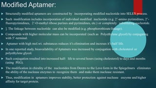 Modified Aptamer:
 Structurally modified aptamers are constructed by incorporating modified nucleotide into SELEX process.
 Such modification includes incorporation of individual modified nucleotide (e.g. 2’-amino pyrimidines, 2’-
fluoropyrimidines, 2’-O-methyl ribose purines and pyrimidines, etc.) or completely substituting nucleotide.
 ]. The linkage between nucleotide can also be modified (e.g. phosphorothioatelinkage).
 Compounds with higher molecular mass can be incorporated (such as Polyethylene glycol) by conjugating
with 5’-terminal.
 Aptamer with high mol.wt. substances reduces it’s elimination and increses it’s half life.
 In one reported study, bioavailability of Aptamers was increased by conjugation with cholesterol or
polyethylene glycol.
 Such conjugation resulted intoincreased half- life to several hours (using cholesterol) to days and months
(using PEG).
 The modification in chirality of the nucleotides from Dextro to the Levo form in the Spiegelmers eliminates
the ability of the nuclease enzymes to recognize them and make them nuclease resistant.
 Thus, modification in aptamers improves stability, better protection against nuclease enzyme and higher
affinity for target protein.
 