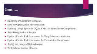Cont…..
 Designing Development Strategies.
 DOE for Optimization of Formulation.
 Defining Design Space for CQAs, CMAs or Formulation Components.
 Pilot Bioequivalence Studies.
 Update of Initial Risk Assessment for Drug Substance Attributes.
 Update of Initial Risk Assessment for Formulation Components.
 Justify the Levels of Risks changed.
 Well Defined Control Strategy.
 